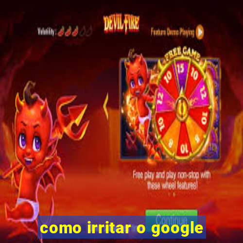 como irritar o google